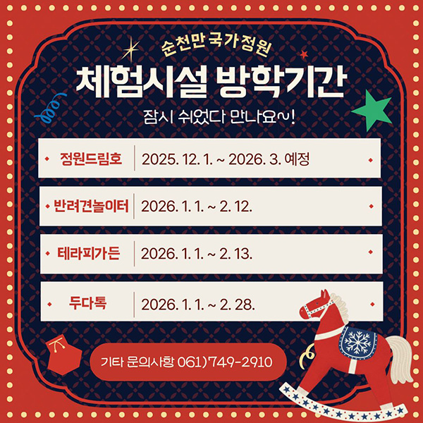 순천만국가정원 체험시설 방학기간 잠시 쉬었다 만나요~! 정원드림호 2025.12.1.~2026.3.예정 반려견놀이터 2026.1.1.~2.12. 테라피가든 2026.1.1.~2026.1.31. 두다톡 2026.1.1.~2.28. 기타문의사항 061)749-2910