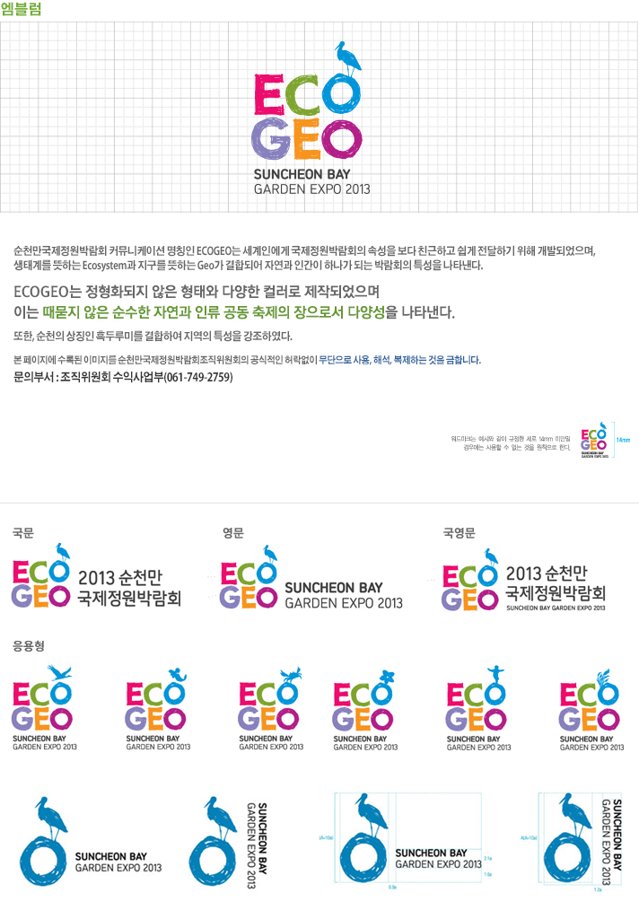 순천만국제정원박람회 커뮤니케이션 명칭인 ECOGEO는 세계인에게 국제정원박람회의 속성을 보다 친근하고 쉽게 전달하기 위해 개발되었으며, 생태계를 뜻하는 Ecosytem과 지구를 뜻하는 Geo가 결합되어 자연과 인간이 하나가 되는 박람회의 특성을 나타낸다.

ECOGEO는 졍형화되지 않은 형태와 다양한 컬러로 제작되었음며
이는 때묻지 않은 순수한 자연과 인류 공동 축제의 장으로서 다양성을 나타낸다.
또한, 순천의 상징인 흑두루미를 결합하여 지역의 특성을 강조하였다.

본페이지에 수록된 이미지를 순천만국제정원박람회조직위원회의 공식적인 허락없이 무단으로 사용, 해석, 복제하는 것을 금합니다.