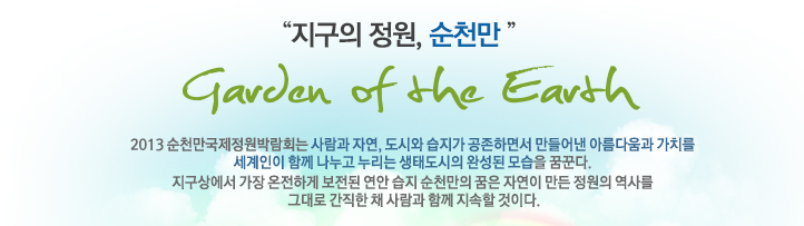 지구의정원 순천만, Garden earth, 2013순천만국제정원박람회는 사람과 자연, 도시와 습지가 공존하면서 만들어낸
아름다움과 가치를 세계인이 함께 나누고 누리는 생태도시의 완성된 모습을 꿈꾼다, 지구상에서 가장 온전하게 보전된 연안 습지 순천만의 꿈은 자연이만든
정원의 역사를 그대로 간직한 채 함께 지속할 것이다.